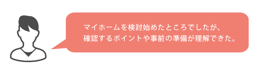 マイホームを検討始めたところでしたが、確認するポイントや事前の準備が理解できた。