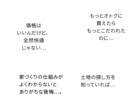 価格はいいんだけど、全然快適じゃない...もっとオトクに買えたらもっとこだわれたのに...家づくりの仕組みがよくわからないとありがちな後悔...。土地の探し方を知っていれば...