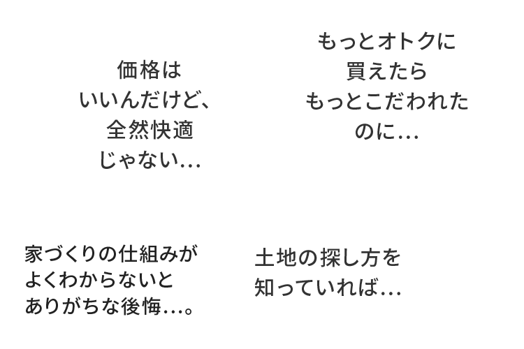 価格はいいんだけど、全然快適じゃない...もっとオトクに買えたらもっとこだわれたのに...家づくりの仕組みがよくわからないとありがちな後悔...。土地の探し方を知っていれば...